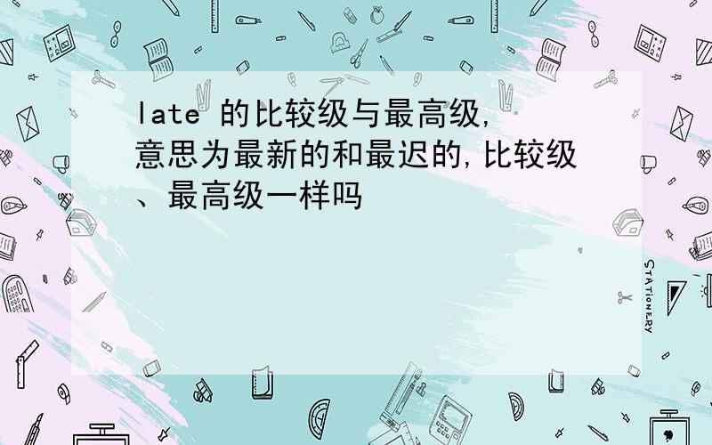 late 的比较级与最高级,意思为最新的和最迟的,比较级、最高级一样吗