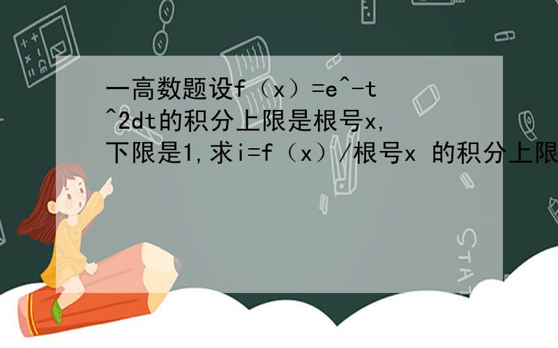 一高数题设f（x）=e^-t^2dt的积分上限是根号x,下限是1,求i=f（x）/根号x 的积分上限是1下限是0 问题补