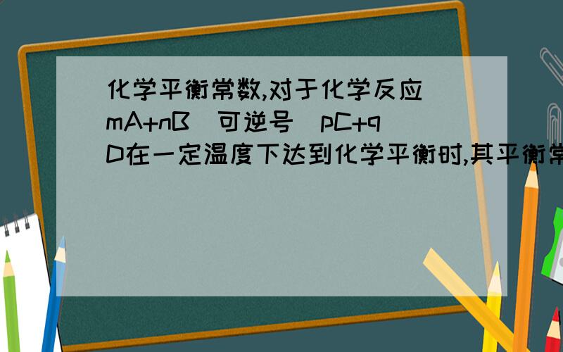 化学平衡常数,对于化学反应 mA+nB（可逆号）pC+qD在一定温度下达到化学平衡时,其平衡常数表达式为：