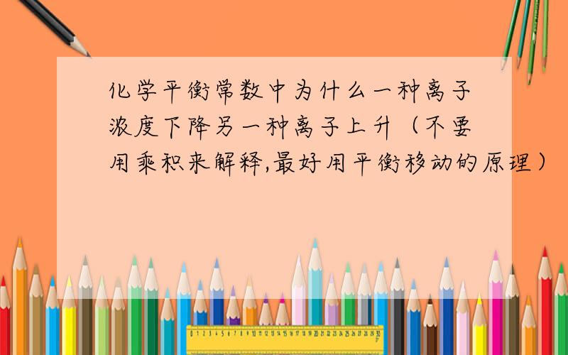 化学平衡常数中为什么一种离子浓度下降另一种离子上升（不要用乘积来解释,最好用平衡移动的原理）