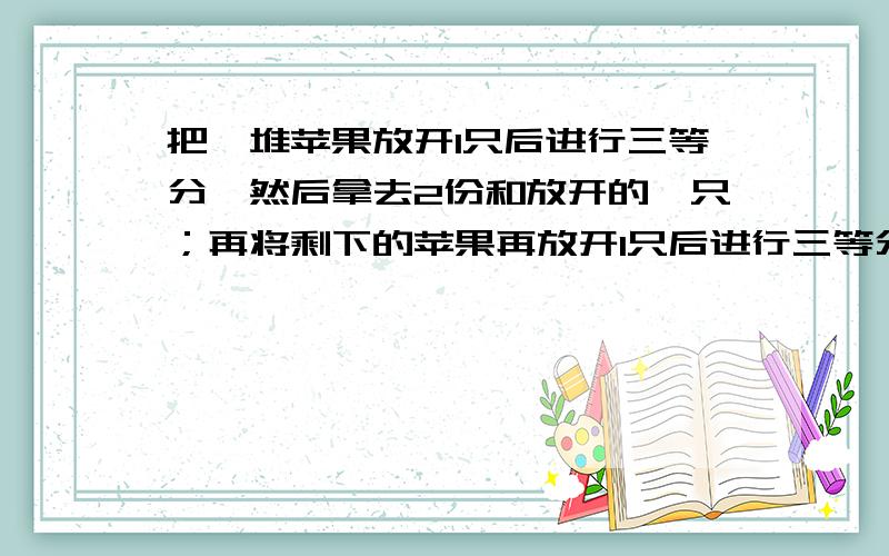 把一堆苹果放开1只后进行三等分,然后拿去2份和放开的一只；再将剩下的苹果再放开1只后进行三等分,再拿去2份和放开的1只；