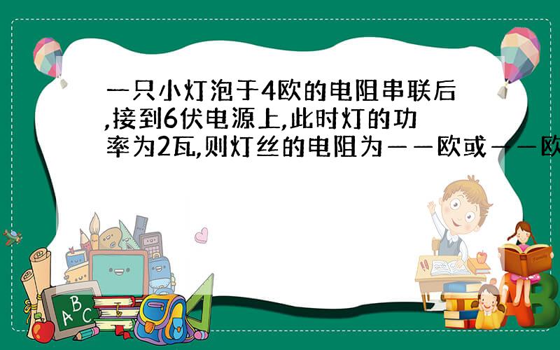 一只小灯泡于4欧的电阻串联后,接到6伏电源上,此时灯的功率为2瓦,则灯丝的电阻为——欧或——欧