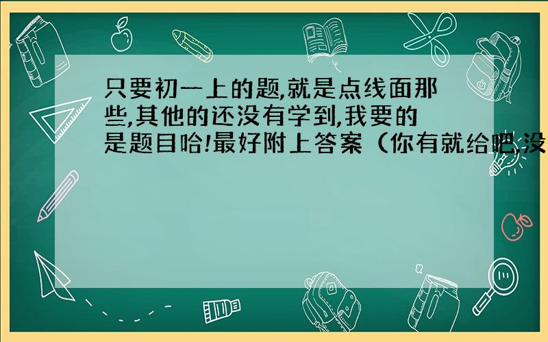 只要初一上的题,就是点线面那些,其他的还没有学到,我要的是题目哈!最好附上答案（你有就给吧,没有就算了被）.