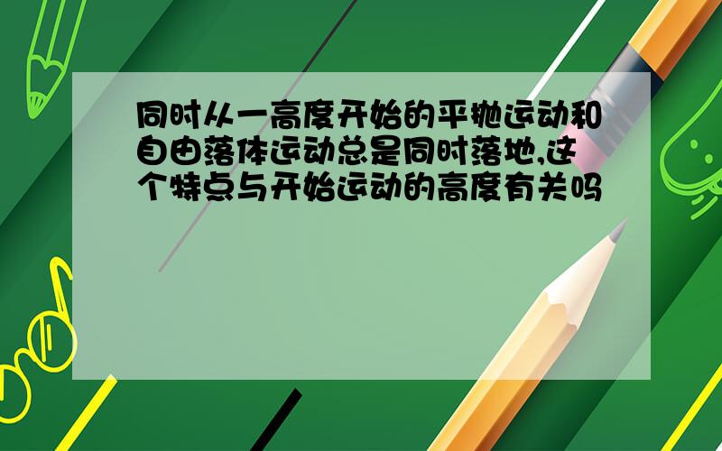 同时从一高度开始的平抛运动和自由落体运动总是同时落地,这个特点与开始运动的高度有关吗