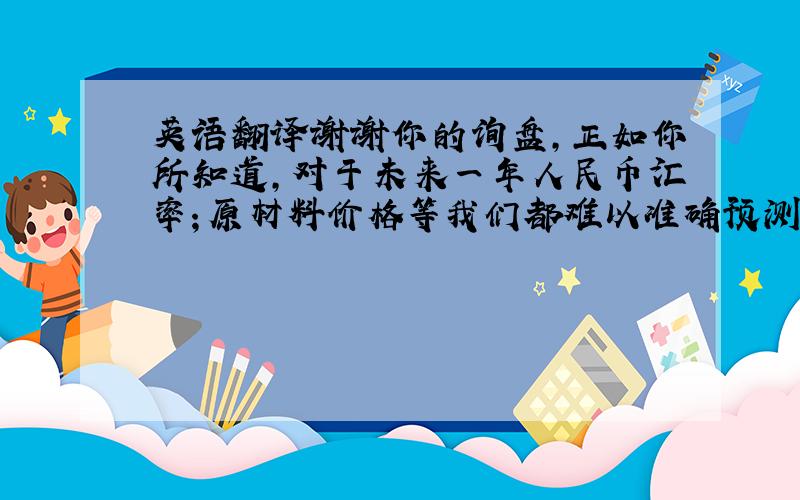 英语翻译谢谢你的询盘,正如你所知道,对于未来一年人民币汇率；原材料价格等我们都难以准确预测,所以,我们只可以给一个大概的