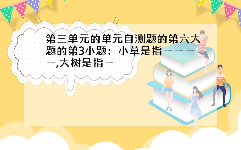 第三单元的单元自测题的第六大题的第3小题：小草是指————,大树是指—