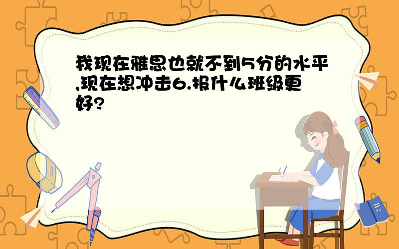 我现在雅思也就不到5分的水平,现在想冲击6.报什么班级更好?