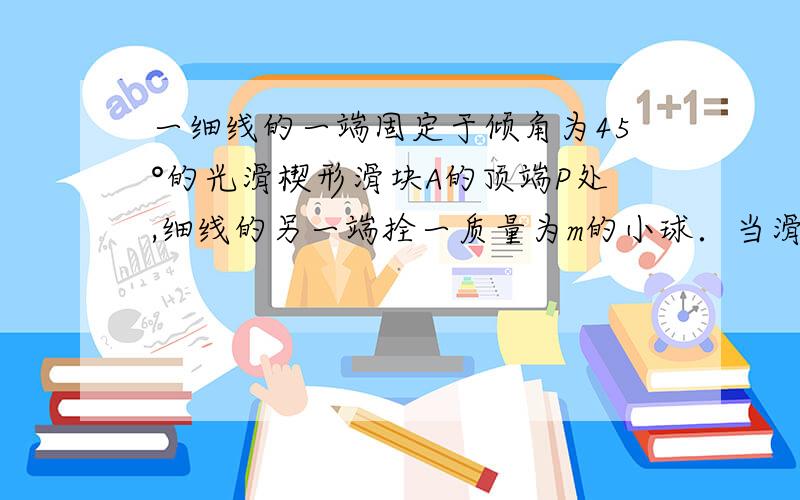 一细线的一端固定于倾角为45°的光滑楔形滑块A的顶端P处,细线的另一端拴一质量为m的小球．当滑块以加速度a向左运动时,要