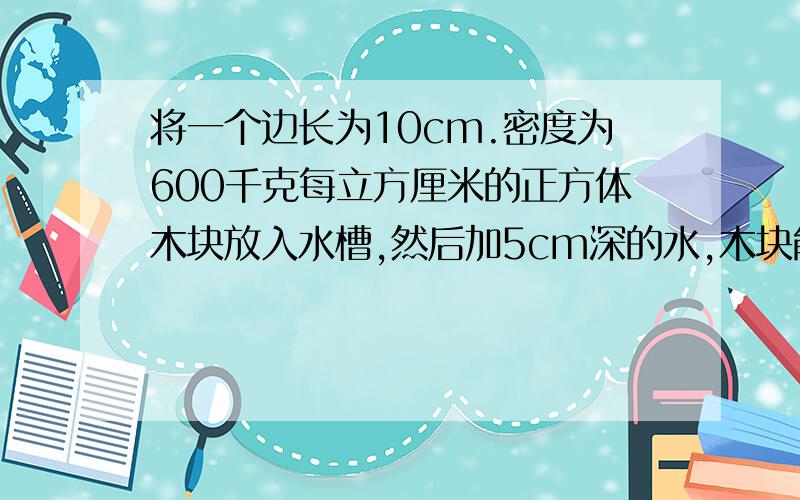 将一个边长为10cm.密度为600千克每立方厘米的正方体木块放入水槽,然后加5cm深的水,木块能浮起来吗?