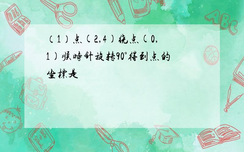 （1）点(2,4)绕点(0,1)顺时针旋转90°得到点的坐标是