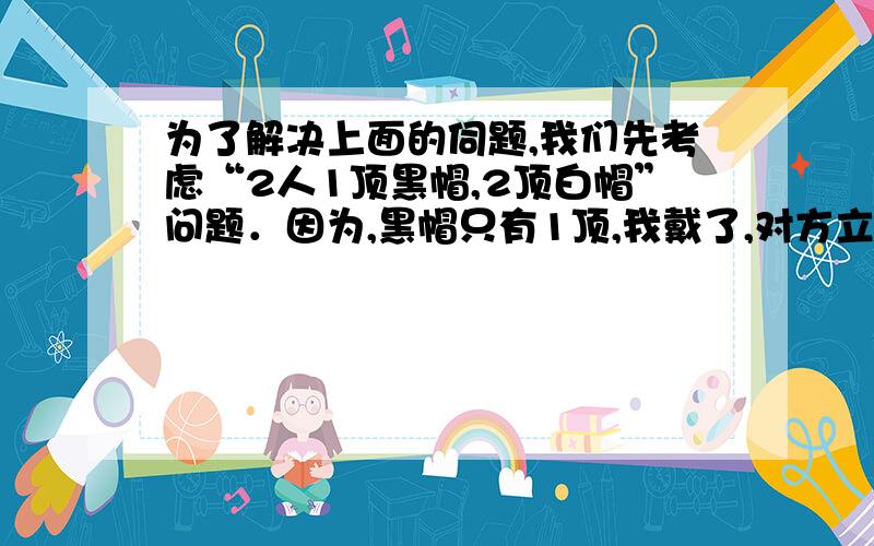 为了解决上面的伺题,我们先考虑“2人1顶黑帽,2顶白帽”问题．因为,黑帽只有1顶,我戴了,对方立刻会说自己戴的是白帽．但