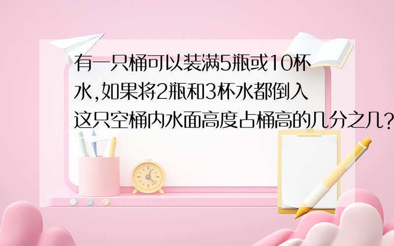 有一只桶可以装满5瓶或10杯水,如果将2瓶和3杯水都倒入这只空桶内水面高度占桶高的几分之几?