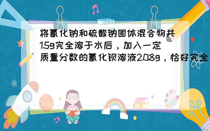 将氯化钠和硫酸钠固体混合物共15g完全溶于水后，加入一定质量分数的氯化钡溶液208g，恰好完全反应，过滤、洗净、烘干得到