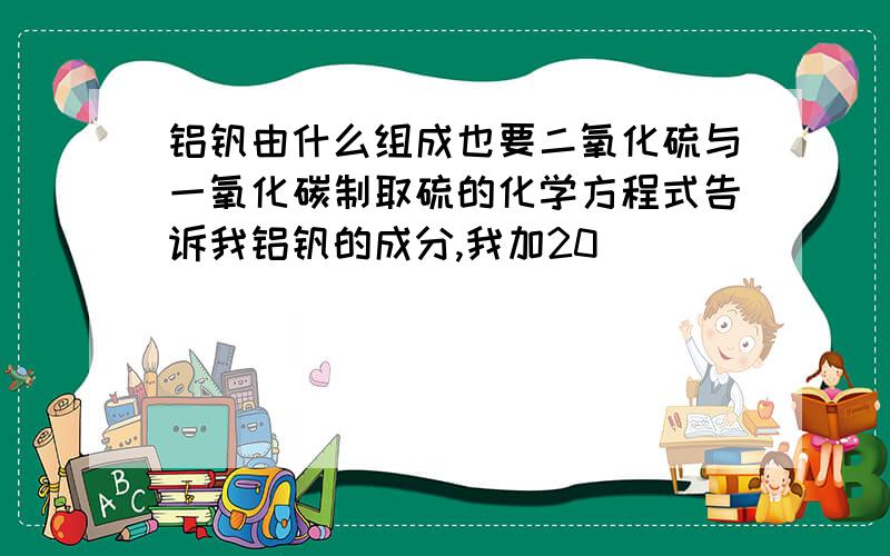 铝钒由什么组成也要二氧化硫与一氧化碳制取硫的化学方程式告诉我铝钒的成分,我加20