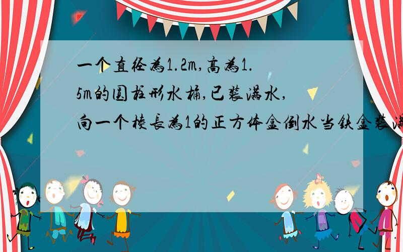 一个直径为1.2m,高为1.5m的圆柱形水桶,已装满水,向一个棱长为1的正方体盒倒水当铁盒装满水时,水桶中的