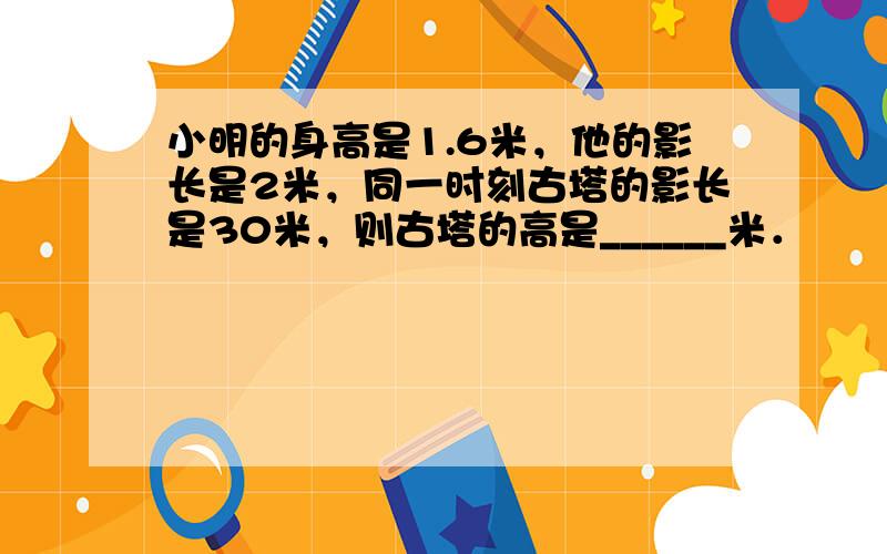 小明的身高是1.6米，他的影长是2米，同一时刻古塔的影长是30米，则古塔的高是______米．