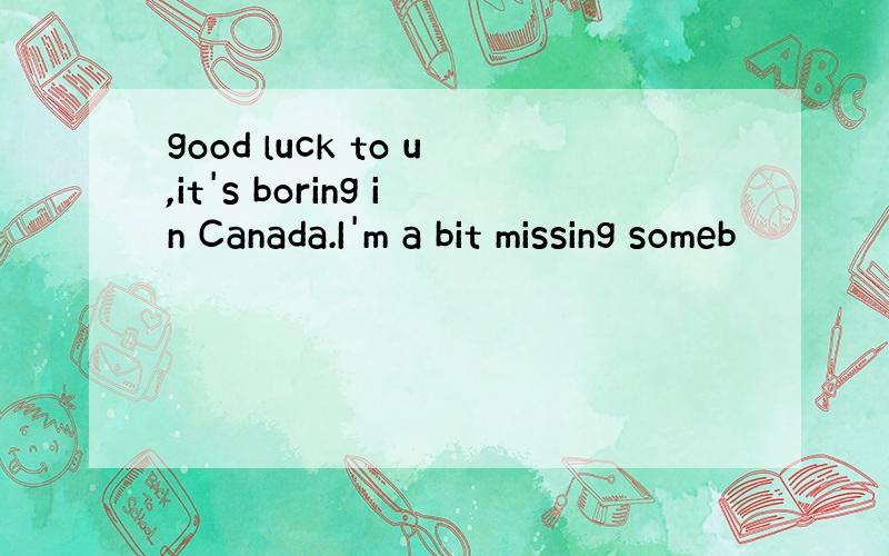 good luck to u,it's boring in Canada.I'm a bit missing someb