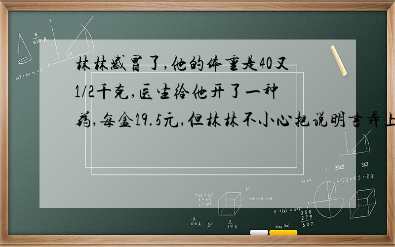 林林感冒了,他的体重是40又1/2千克,医生给他开了一种药,每盒19.5元,但林林不小心把说明书弄上了墨水,