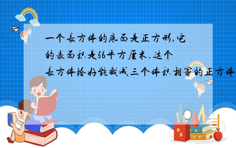 一个长方体的底面是正方形,它的表面积是56平方厘米.这个长方体恰好能截成三个体积相等的正方体.把这个长方体截成三个体积相