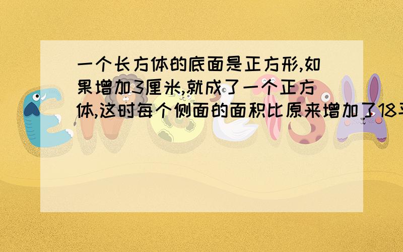 一个长方体的底面是正方形,如果增加3厘米,就成了一个正方体,这时每个侧面的面积比原来增加了18平方厘米