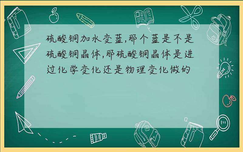 硫酸铜加水变蓝,那个蓝是不是硫酸铜晶体,那硫酸铜晶体是进过化学变化还是物理变化做的