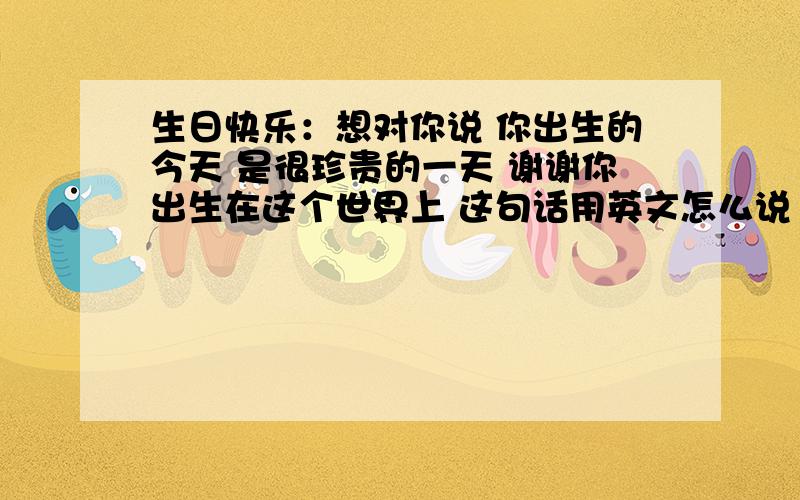 生日快乐：想对你说 你出生的今天 是很珍贵的一天 谢谢你出生在这个世界上 这句话用英文怎么说