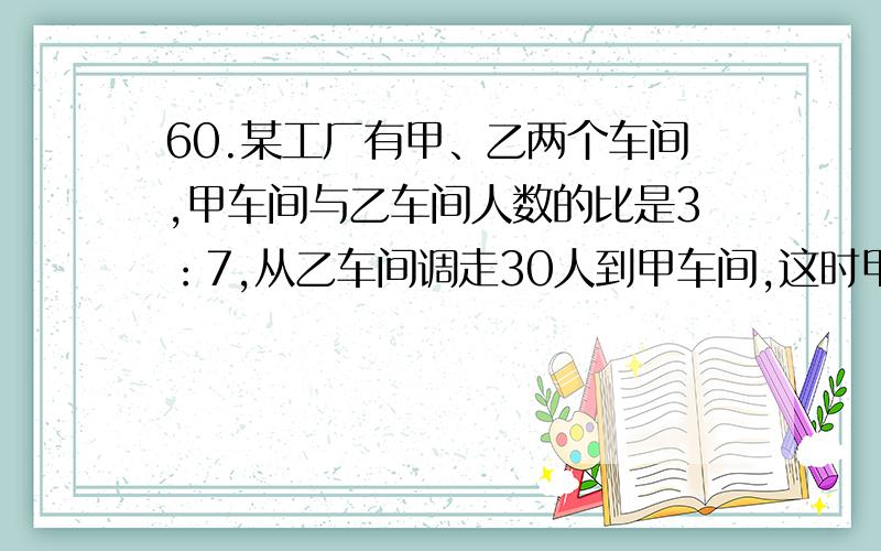 60.某工厂有甲、乙两个车间,甲车间与乙车间人数的比是3：7,从乙车间调走30人到甲车间,这时甲车间与乙车间人数的比是2