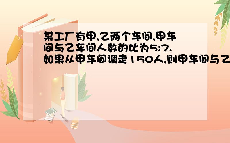 某工厂有甲,乙两个车间,甲车间与乙车间人数的比为5:7.如果从甲车间调走150人,则甲车间与乙车间的比为3:7.原来甲,