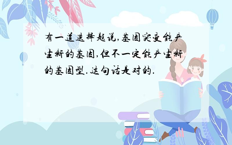 有一道选择题说,基因突变能产生新的基因,但不一定能产生新的基因型.这句话是对的.