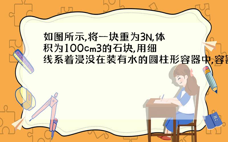 如图所示,将一块重为3N,体积为100cm3的石块,用细线系着浸没在装有水的圆柱形容器中,容器中水的深度由10cm上升到