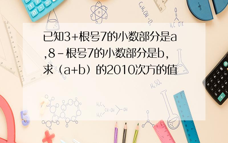 已知3+根号7的小数部分是a,8-根号7的小数部分是b,求（a+b）的2010次方的值