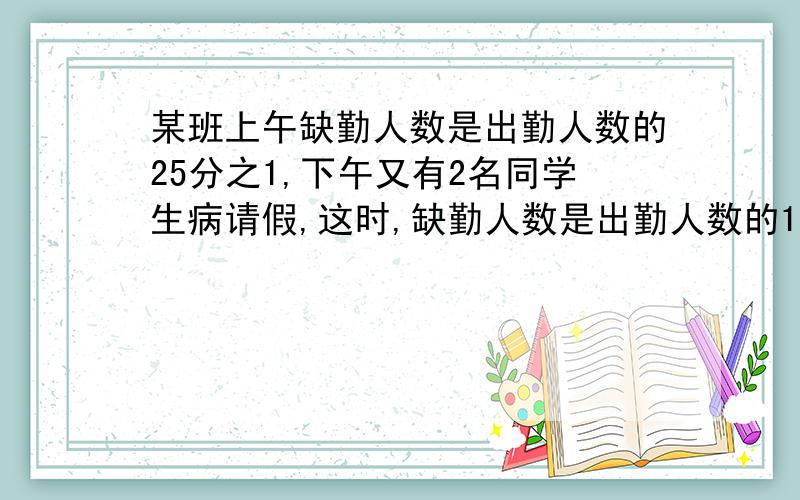 某班上午缺勤人数是出勤人数的25分之1,下午又有2名同学生病请假,这时,缺勤人数是出勤人数的12分之1,这