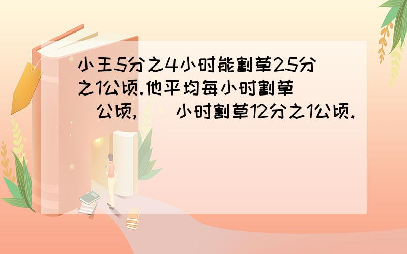 小王5分之4小时能割草25分之1公顷.他平均每小时割草（）公顷,（）小时割草12分之1公顷.