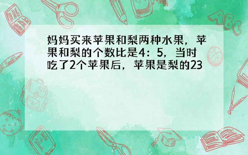 妈妈买来苹果和梨两种水果，苹果和梨的个数比是4：5，当时吃了2个苹果后，苹果是梨的23