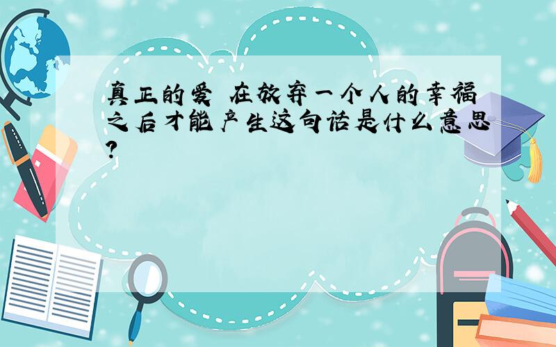 真正的爱 在放弃一个人的幸福之后才能产生这句话是什么意思?