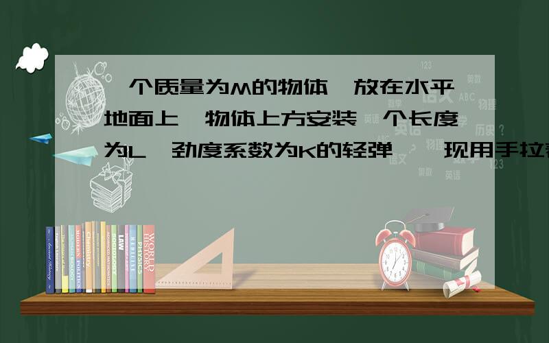 一个质量为M的物体,放在水平地面上,物体上方安装一个长度为L,劲度系数为K的轻弹簧,现用手拉着弹簧上端的P点缓慢向上移动