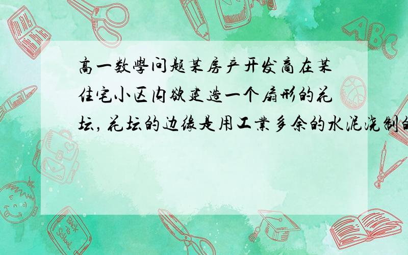 高一数学问题某房产开发商在某住宅小区内欲建造一个扇形的花坛，花坛的边缘是用工业多余的水泥浇制的。经测算，现有水泥只能浇制