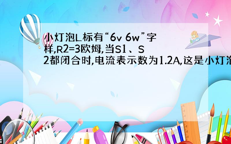 小灯泡L标有“6v 6w”字样,R2=3欧姆,当S1、S2都闭合时,电流表示数为1.2A,这是小灯泡L正常发光.求：