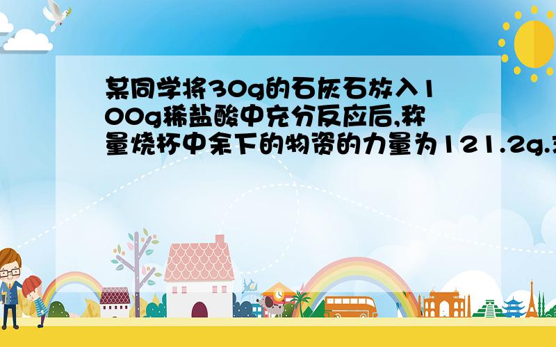 某同学将30g的石灰石放入100g稀盐酸中充分反应后,称量烧杯中余下的物资的力量为121.2g.求,生成二氧化碳