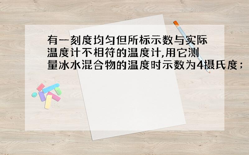 有一刻度均匀但所标示数与实际温度计不相符的温度计,用它测量冰水混合物的温度时示数为4摄氏度；用它测量1个标准大气压下沸水