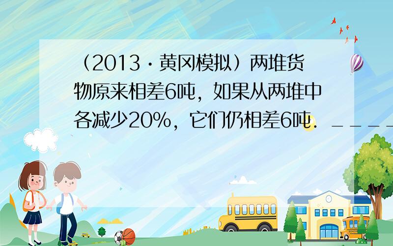 （2013•黄冈模拟）两堆货物原来相差6吨，如果从两堆中各减少20%，它们仍相差6吨．______．（判断对错）