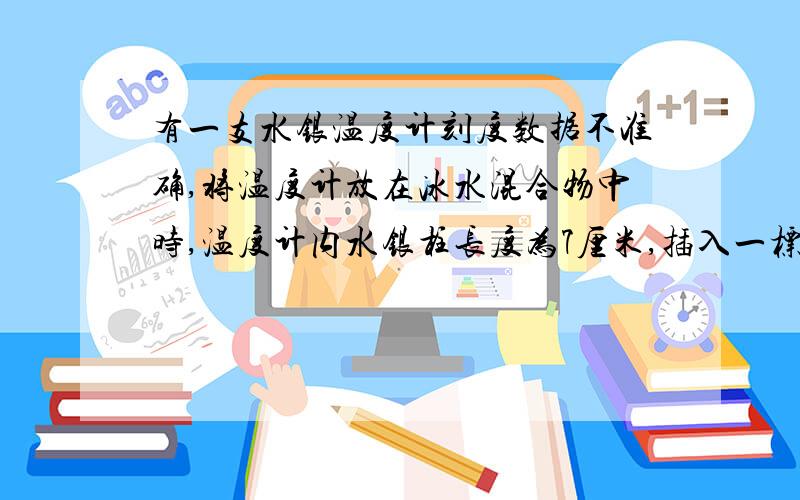 有一支水银温度计刻度数据不准确,将温度计放在冰水混合物中时,温度计内水银柱长度为7厘米,插入一标准大