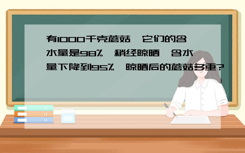 有1000千克蘑菇,它们的含水量是98%,稍经晾晒,含水量下降到95%,晾晒后的蘑菇多重?