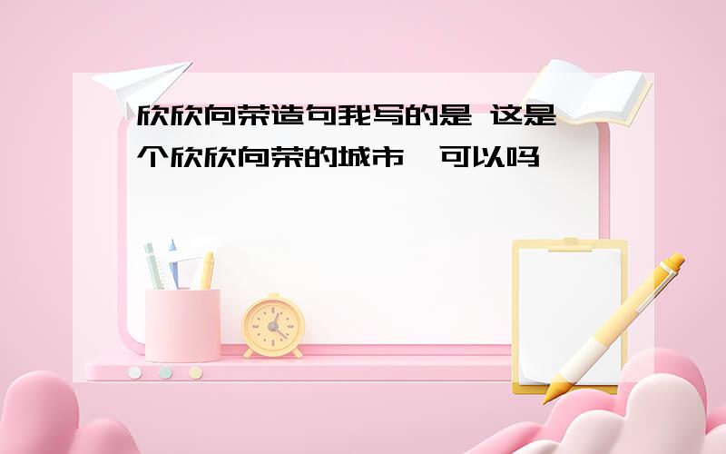 欣欣向荣造句我写的是 这是一个欣欣向荣的城市,可以吗