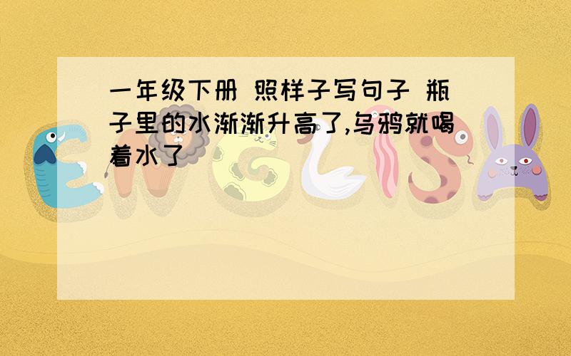 一年级下册 照样子写句子 瓶子里的水渐渐升高了,乌鸦就喝着水了