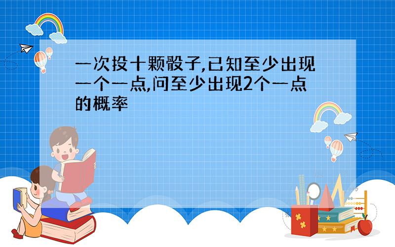 一次投十颗骰子,已知至少出现一个一点,问至少出现2个一点的概率