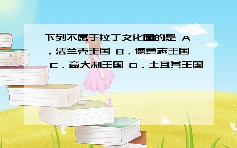 下列不属于拉丁文化圈的是 A．法兰克王国 B．德意志王国 C．意大利王国 D．土耳其王国