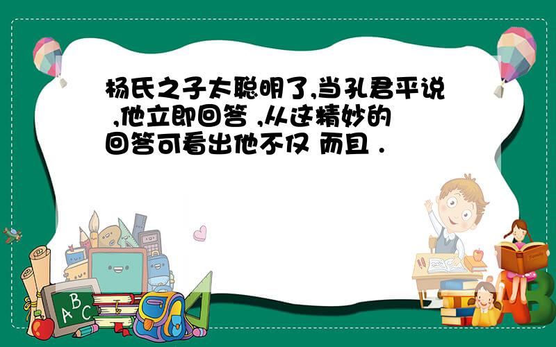 杨氏之子太聪明了,当孔君平说 ,他立即回答 ,从这精妙的回答可看出他不仅 而且 .