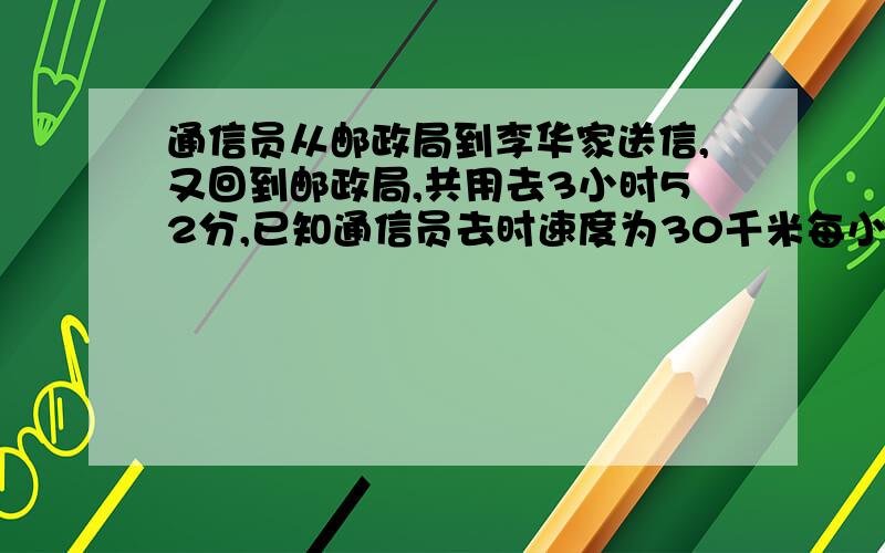 通信员从邮政局到李华家送信,又回到邮政局,共用去3小时52分,已知通信员去时速度为30千米每小时,回时速度为28千米 每