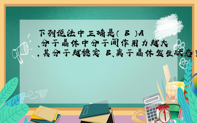 下列说法中正确是（ B ）A、分子晶体中分子间作用力越大,其分子越稳定 B、离子晶体发生状态变化时一定需